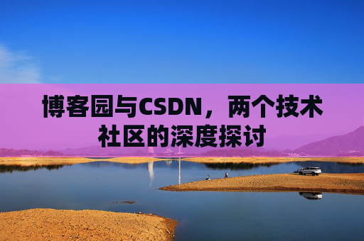 博客园与CSDN,两个技术社区的深度探讨 博客园与CSDN,两个技术社区的深度探讨